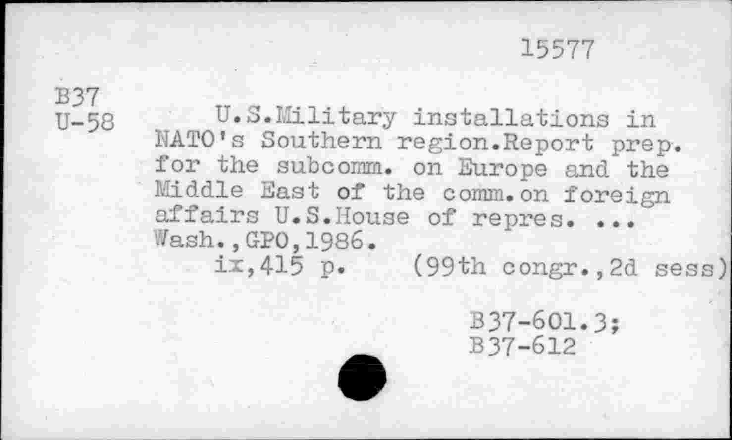 ﻿15577
U-58	U.S.Military installations in
NATO's Southern region.Report prep, for the subcomm, on Europe and the Middle East of the comm, on foreign affairs U.S.House of repres. ... Wash.,GPO,1986.
ix,415 p. (99th congr.,2d sess)
B37-6O1.3;
B37-612